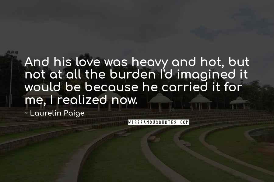 Laurelin Paige Quotes: And his love was heavy and hot, but not at all the burden I'd imagined it would be because he carried it for me, I realized now.