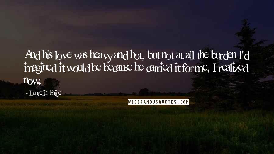 Laurelin Paige Quotes: And his love was heavy and hot, but not at all the burden I'd imagined it would be because he carried it for me, I realized now.