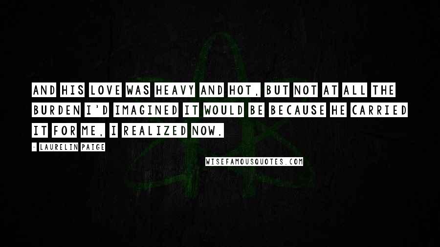 Laurelin Paige Quotes: And his love was heavy and hot, but not at all the burden I'd imagined it would be because he carried it for me, I realized now.
