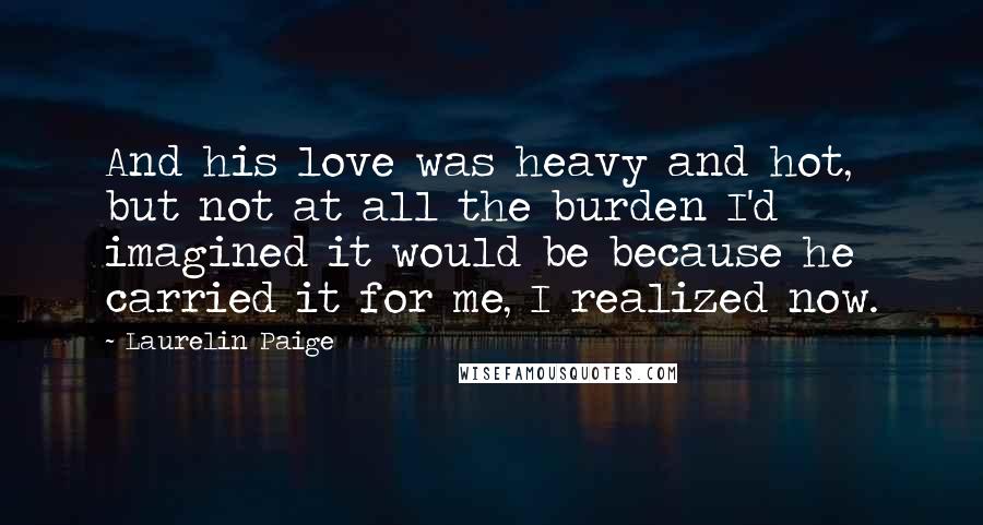 Laurelin Paige Quotes: And his love was heavy and hot, but not at all the burden I'd imagined it would be because he carried it for me, I realized now.
