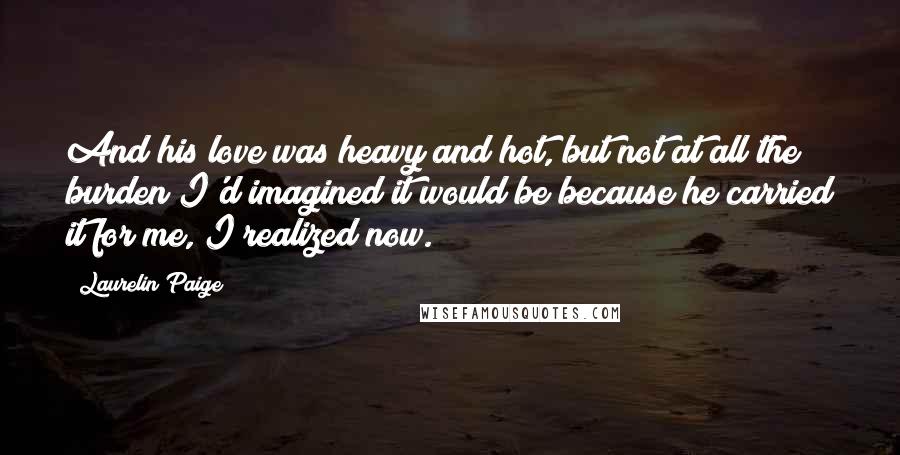 Laurelin Paige Quotes: And his love was heavy and hot, but not at all the burden I'd imagined it would be because he carried it for me, I realized now.