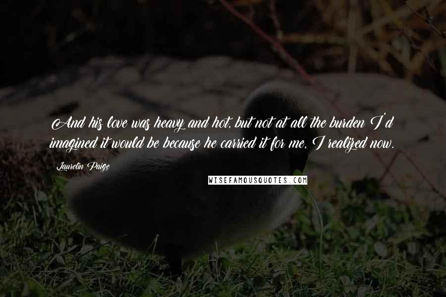 Laurelin Paige Quotes: And his love was heavy and hot, but not at all the burden I'd imagined it would be because he carried it for me, I realized now.