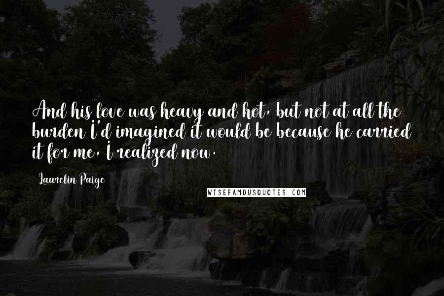 Laurelin Paige Quotes: And his love was heavy and hot, but not at all the burden I'd imagined it would be because he carried it for me, I realized now.