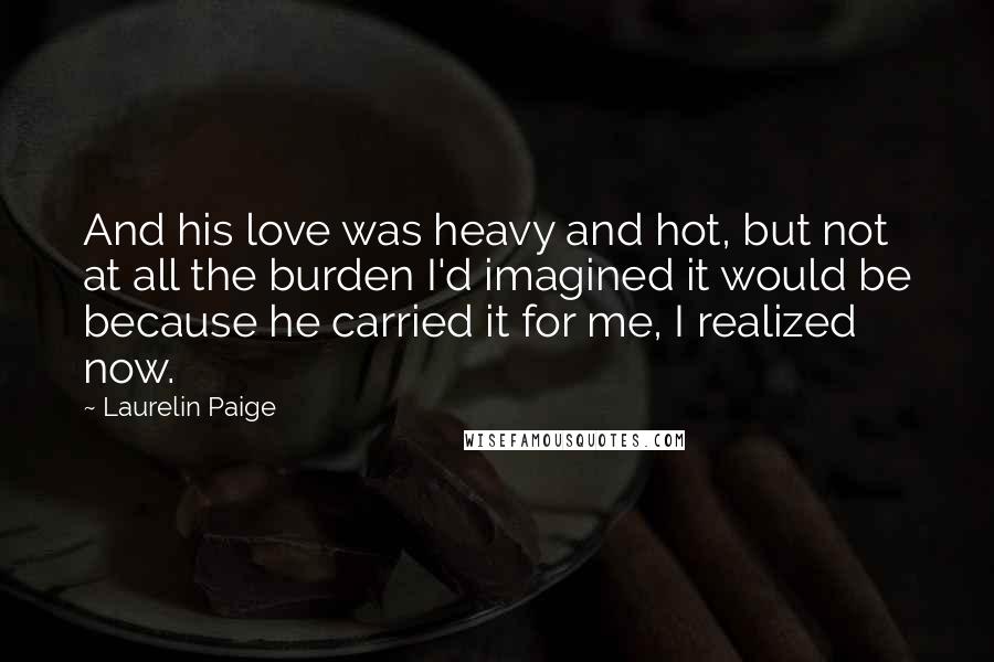 Laurelin Paige Quotes: And his love was heavy and hot, but not at all the burden I'd imagined it would be because he carried it for me, I realized now.