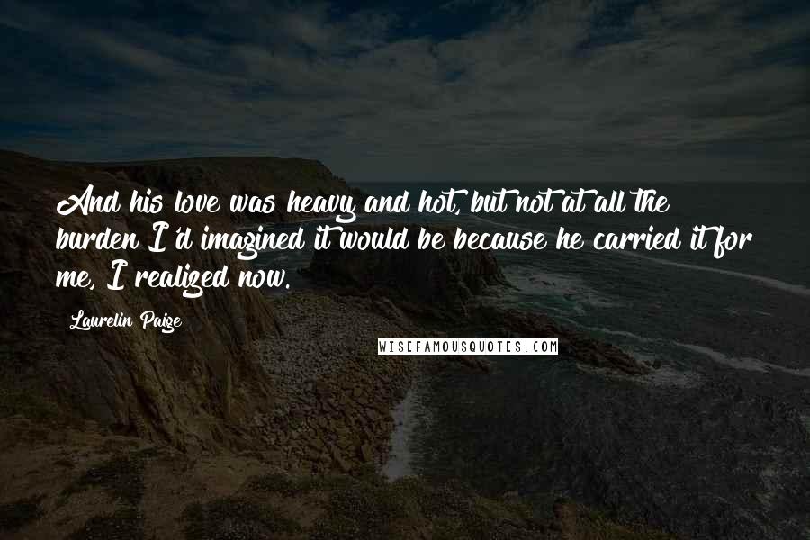 Laurelin Paige Quotes: And his love was heavy and hot, but not at all the burden I'd imagined it would be because he carried it for me, I realized now.
