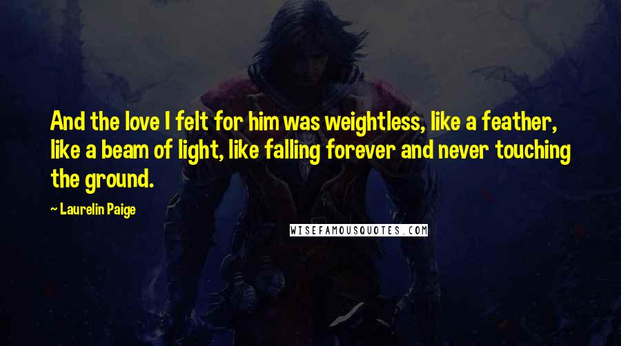 Laurelin Paige Quotes: And the love I felt for him was weightless, like a feather, like a beam of light, like falling forever and never touching the ground.