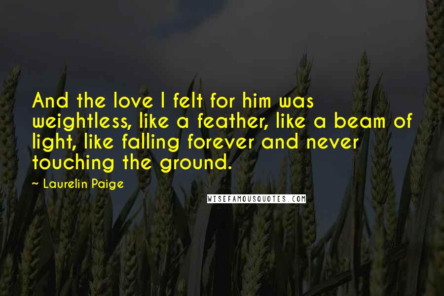 Laurelin Paige Quotes: And the love I felt for him was weightless, like a feather, like a beam of light, like falling forever and never touching the ground.