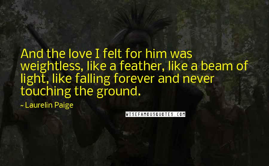 Laurelin Paige Quotes: And the love I felt for him was weightless, like a feather, like a beam of light, like falling forever and never touching the ground.