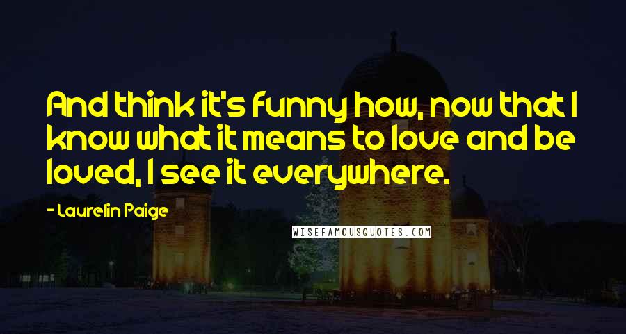 Laurelin Paige Quotes: And think it's funny how, now that I know what it means to love and be loved, I see it everywhere.
