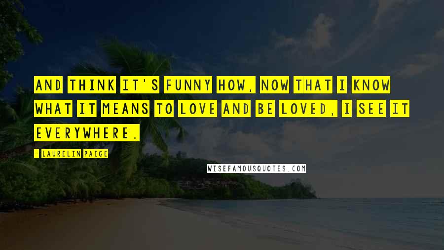 Laurelin Paige Quotes: And think it's funny how, now that I know what it means to love and be loved, I see it everywhere.