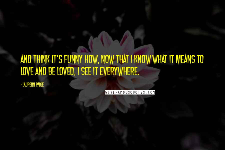 Laurelin Paige Quotes: And think it's funny how, now that I know what it means to love and be loved, I see it everywhere.