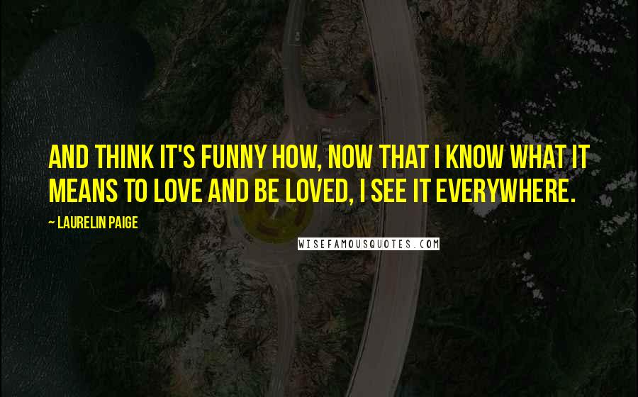 Laurelin Paige Quotes: And think it's funny how, now that I know what it means to love and be loved, I see it everywhere.