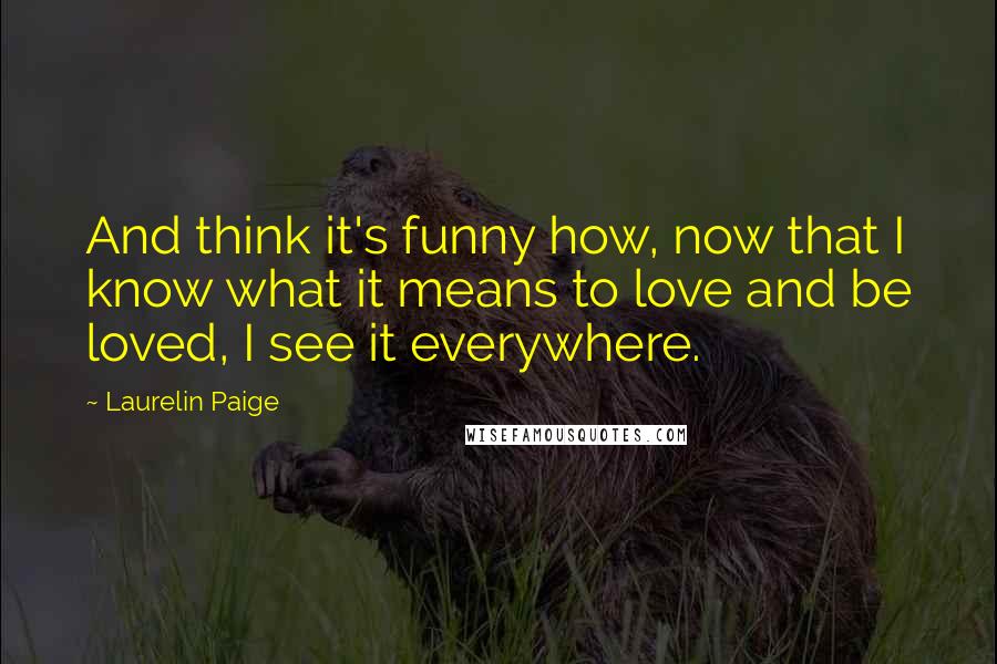 Laurelin Paige Quotes: And think it's funny how, now that I know what it means to love and be loved, I see it everywhere.