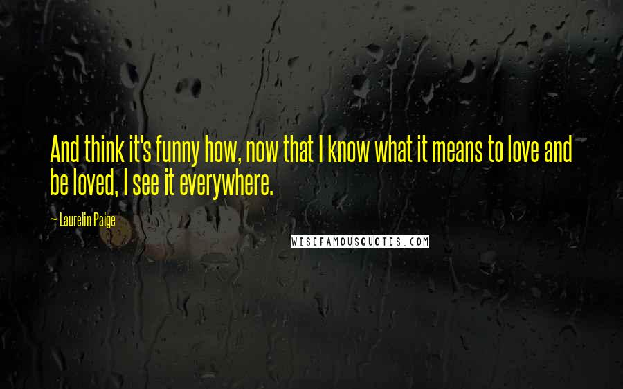 Laurelin Paige Quotes: And think it's funny how, now that I know what it means to love and be loved, I see it everywhere.