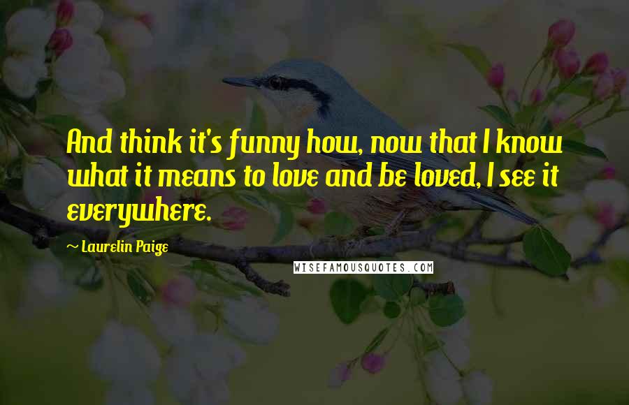 Laurelin Paige Quotes: And think it's funny how, now that I know what it means to love and be loved, I see it everywhere.