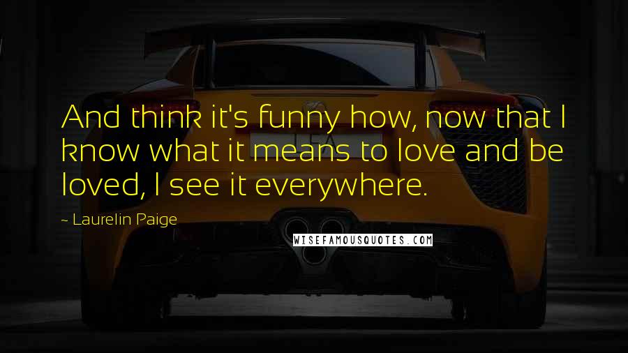 Laurelin Paige Quotes: And think it's funny how, now that I know what it means to love and be loved, I see it everywhere.