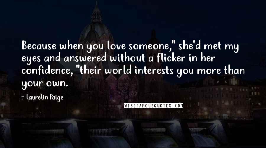 Laurelin Paige Quotes: Because when you love someone," she'd met my eyes and answered without a flicker in her confidence, "their world interests you more than your own.