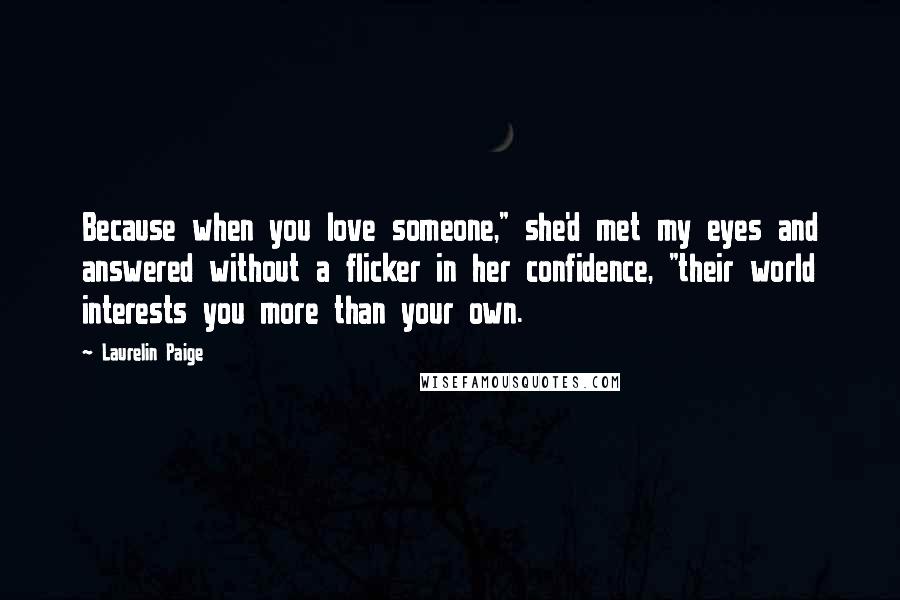 Laurelin Paige Quotes: Because when you love someone," she'd met my eyes and answered without a flicker in her confidence, "their world interests you more than your own.