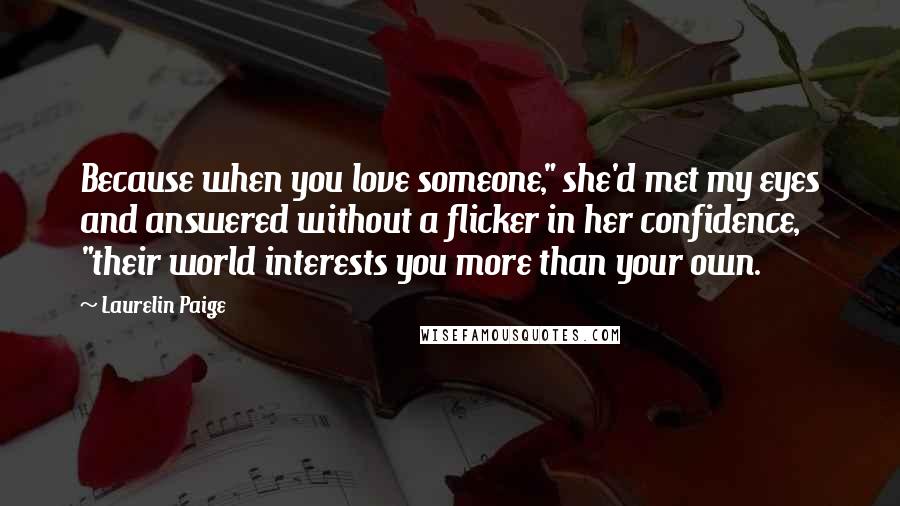 Laurelin Paige Quotes: Because when you love someone," she'd met my eyes and answered without a flicker in her confidence, "their world interests you more than your own.