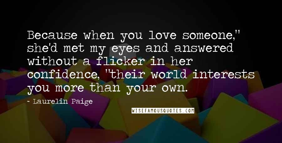 Laurelin Paige Quotes: Because when you love someone," she'd met my eyes and answered without a flicker in her confidence, "their world interests you more than your own.
