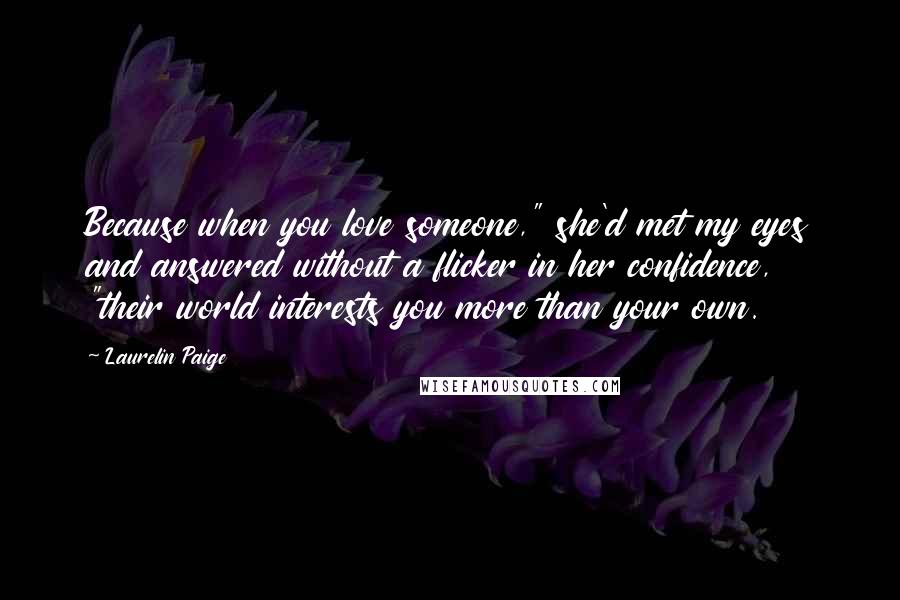 Laurelin Paige Quotes: Because when you love someone," she'd met my eyes and answered without a flicker in her confidence, "their world interests you more than your own.