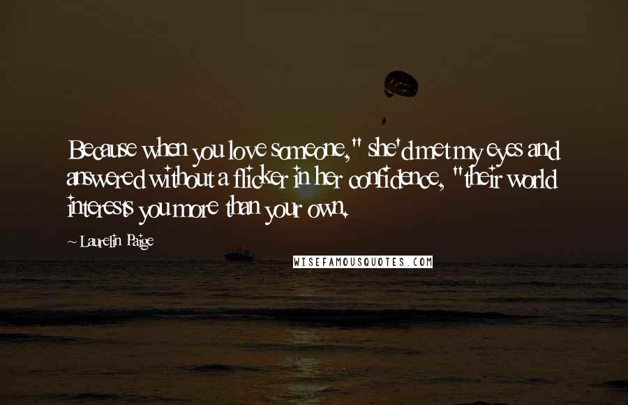 Laurelin Paige Quotes: Because when you love someone," she'd met my eyes and answered without a flicker in her confidence, "their world interests you more than your own.