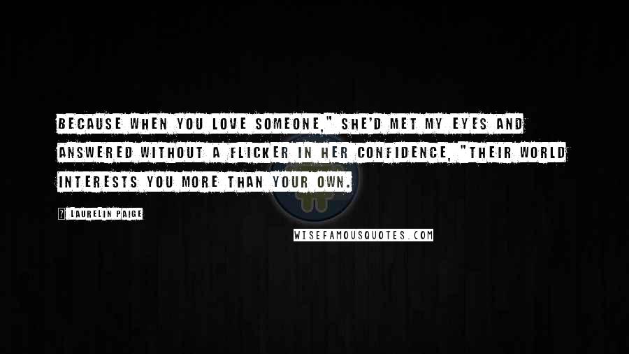 Laurelin Paige Quotes: Because when you love someone," she'd met my eyes and answered without a flicker in her confidence, "their world interests you more than your own.