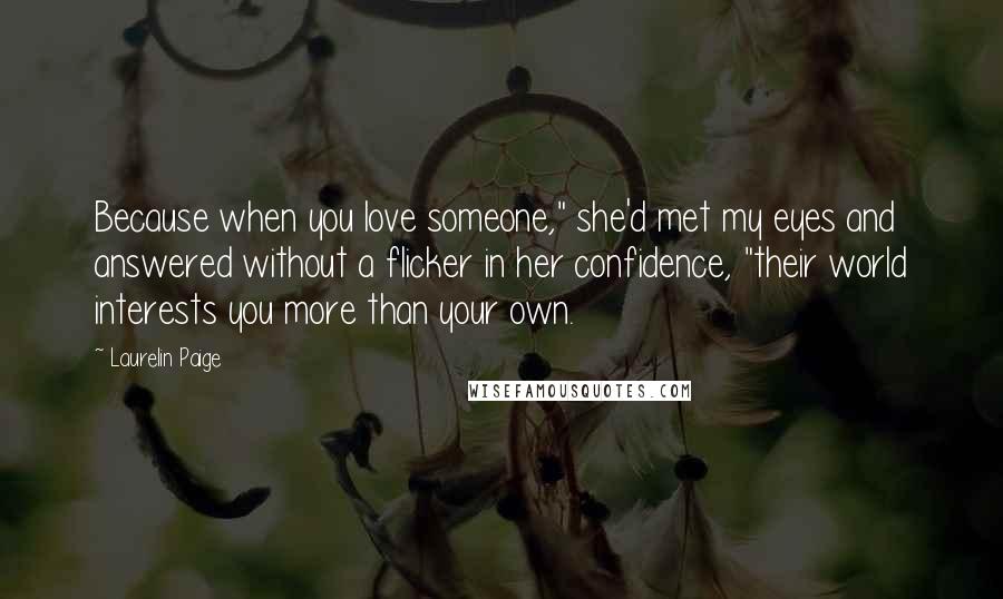 Laurelin Paige Quotes: Because when you love someone," she'd met my eyes and answered without a flicker in her confidence, "their world interests you more than your own.