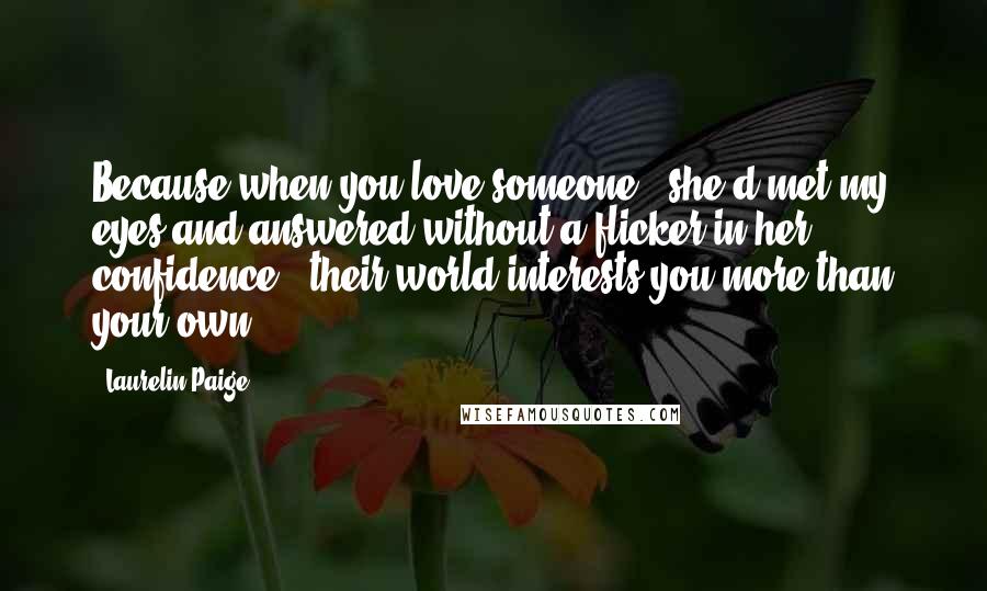 Laurelin Paige Quotes: Because when you love someone," she'd met my eyes and answered without a flicker in her confidence, "their world interests you more than your own.