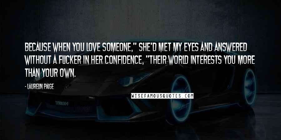 Laurelin Paige Quotes: Because when you love someone," she'd met my eyes and answered without a flicker in her confidence, "their world interests you more than your own.