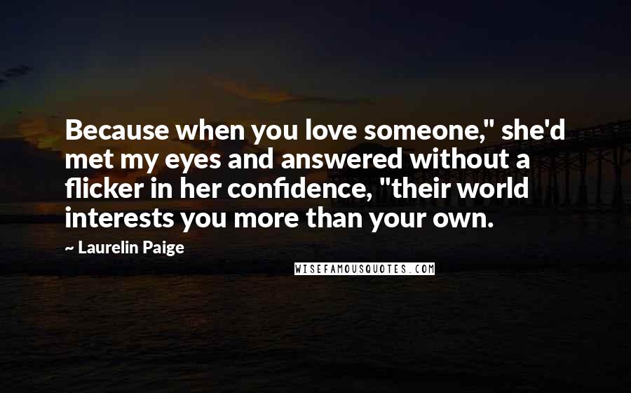 Laurelin Paige Quotes: Because when you love someone," she'd met my eyes and answered without a flicker in her confidence, "their world interests you more than your own.