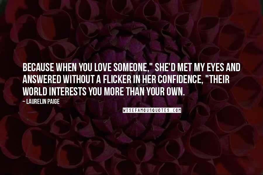 Laurelin Paige Quotes: Because when you love someone," she'd met my eyes and answered without a flicker in her confidence, "their world interests you more than your own.