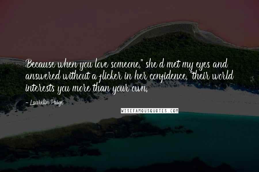 Laurelin Paige Quotes: Because when you love someone," she'd met my eyes and answered without a flicker in her confidence, "their world interests you more than your own.