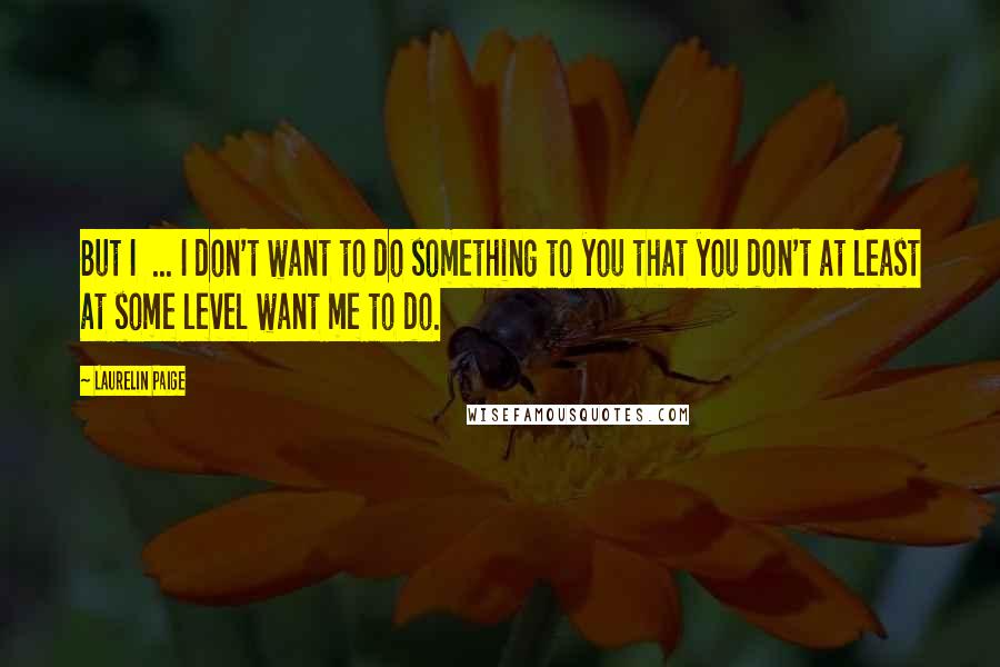 Laurelin Paige Quotes: But I ... I don't want to do something to you that you don't at least at some level want me to do.