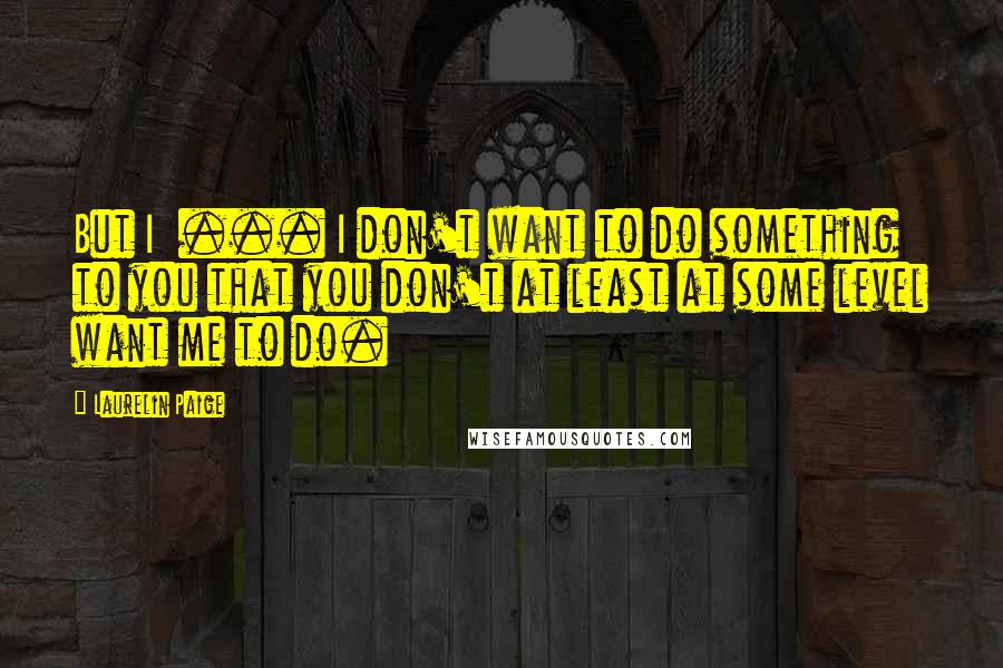 Laurelin Paige Quotes: But I  ... I don't want to do something to you that you don't at least at some level want me to do.