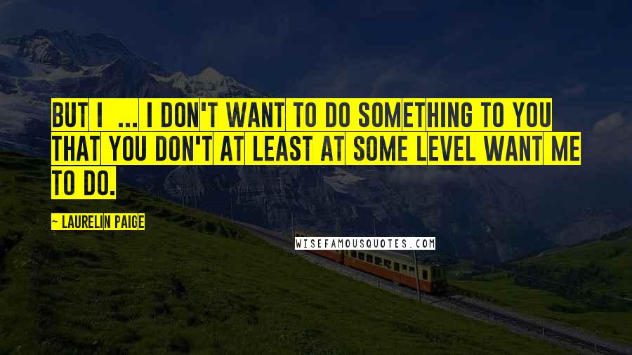 Laurelin Paige Quotes: But I  ... I don't want to do something to you that you don't at least at some level want me to do.