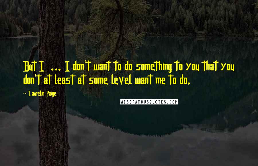 Laurelin Paige Quotes: But I ... I don't want to do something to you that you don't at least at some level want me to do.