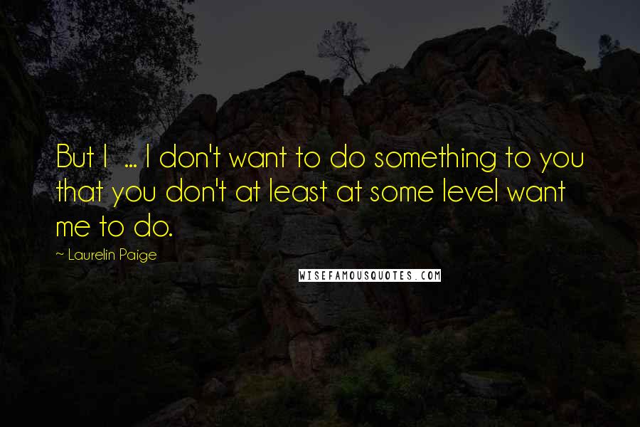 Laurelin Paige Quotes: But I ... I don't want to do something to you that you don't at least at some level want me to do.