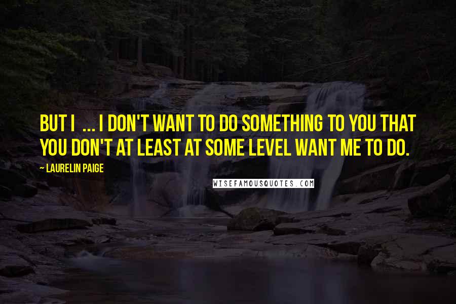 Laurelin Paige Quotes: But I  ... I don't want to do something to you that you don't at least at some level want me to do.