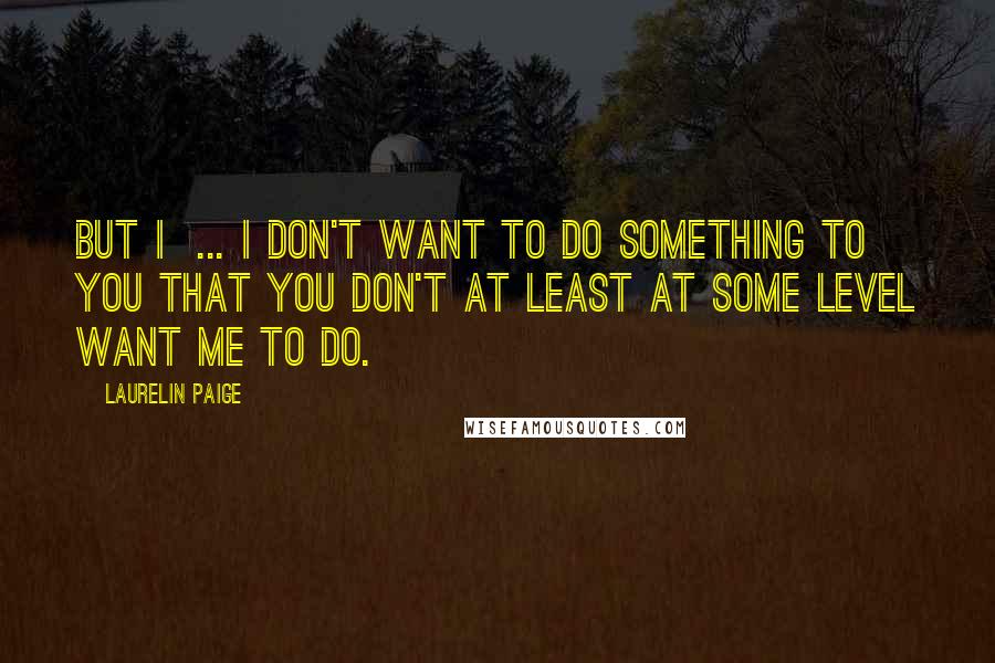 Laurelin Paige Quotes: But I ... I don't want to do something to you that you don't at least at some level want me to do.