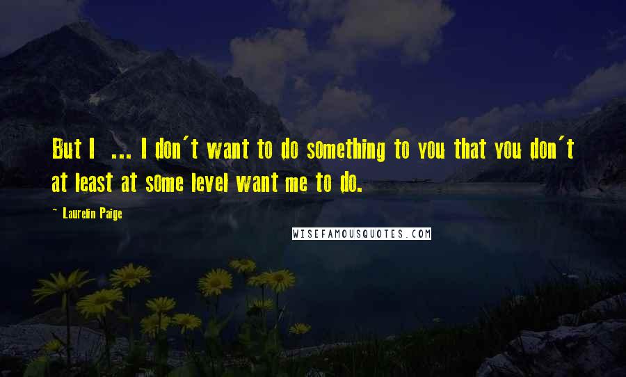 Laurelin Paige Quotes: But I ... I don't want to do something to you that you don't at least at some level want me to do.