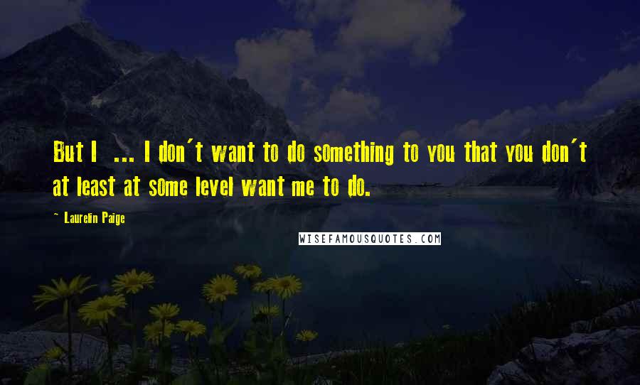 Laurelin Paige Quotes: But I  ... I don't want to do something to you that you don't at least at some level want me to do.