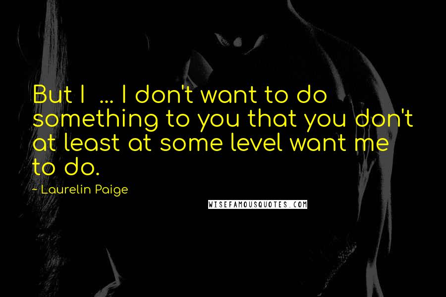 Laurelin Paige Quotes: But I ... I don't want to do something to you that you don't at least at some level want me to do.
