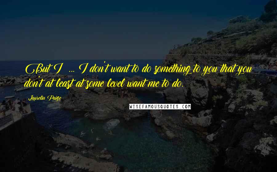 Laurelin Paige Quotes: But I ... I don't want to do something to you that you don't at least at some level want me to do.