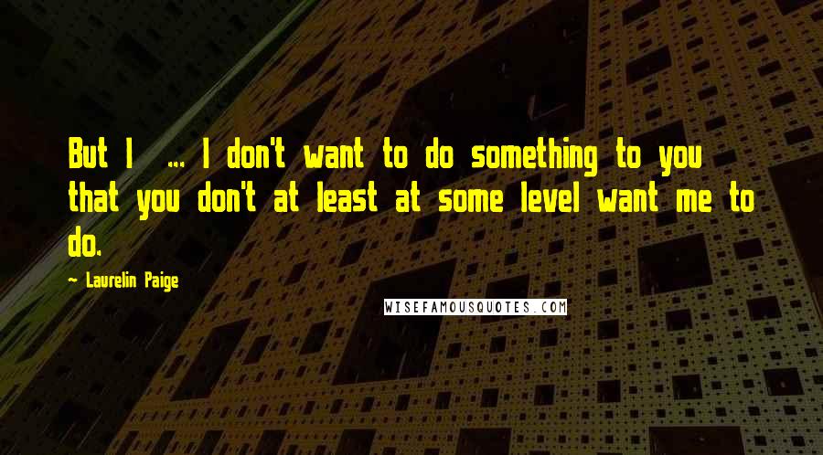 Laurelin Paige Quotes: But I ... I don't want to do something to you that you don't at least at some level want me to do.