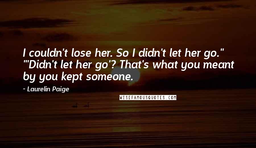 Laurelin Paige Quotes: I couldn't lose her. So I didn't let her go." "'Didn't let her go'? That's what you meant by you kept someone.