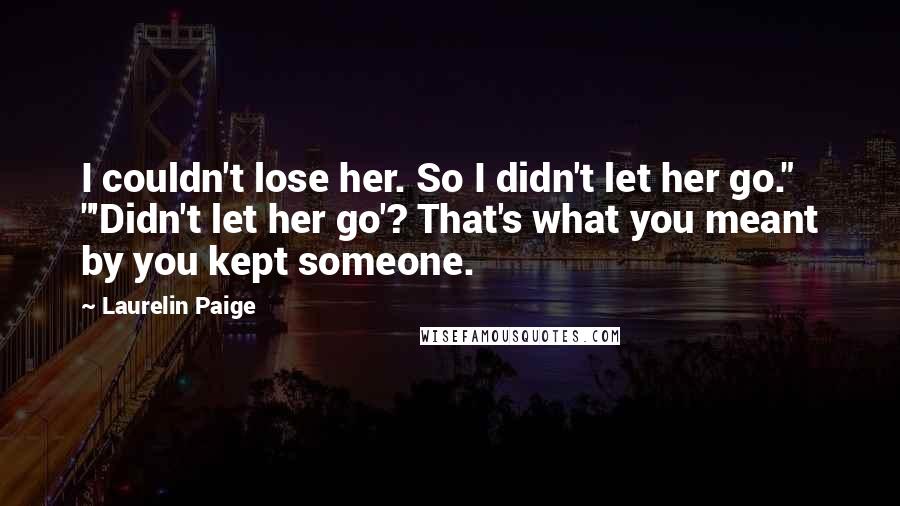 Laurelin Paige Quotes: I couldn't lose her. So I didn't let her go." "'Didn't let her go'? That's what you meant by you kept someone.