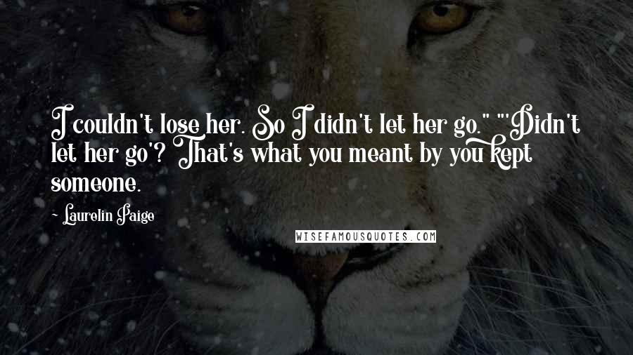 Laurelin Paige Quotes: I couldn't lose her. So I didn't let her go." "'Didn't let her go'? That's what you meant by you kept someone.