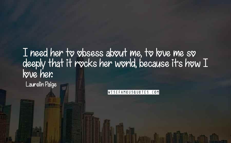 Laurelin Paige Quotes: I need her to obsess about me, to love me so deeply that it rocks her world, because it's how I love her.