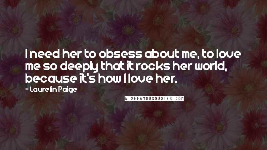 Laurelin Paige Quotes: I need her to obsess about me, to love me so deeply that it rocks her world, because it's how I love her.